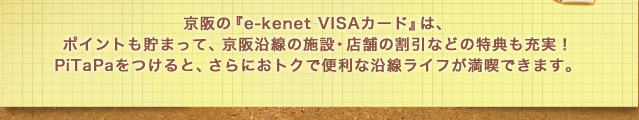 京阪の『e-kenet VISAカード』は、
ポイントも貯まって、京阪沿線の施設・店舗の割引などの特典も充実！PiTaPaをつけると、さらにおトクで便利な沿線ライフが満喫できます。