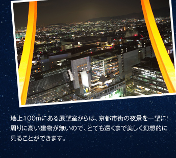 地上100mにある展望室からは、京都市街の夜景を一望に！周りに高い建物が無いので、とても遠くまで美しく幻想的に見ることができます。