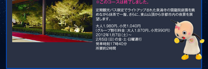 定期観光バス限定でライトアップされた泉涌寺の雲龍院庭園を眺めながら抹茶で一服。さらに、東山山頂から京都市内の夜景を展望します。 大人1,870円、小児1,040円 2012年1月7日（土）～2月5日（日）の金・土・日曜運行 発車時刻17時40分 所要約2時間