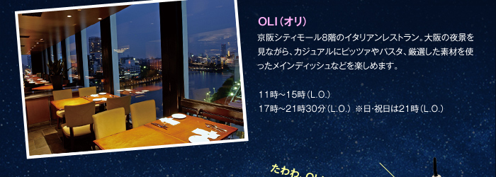 OLI（オリ） 京阪シティモール8階のイタリアンレストラン。大阪の夜景を見ながら、カジュアルにピッツァやパスタ、厳選した素材を使ったメインディッシュなどを楽しめます。11時～15時（L.O.）17時～21時30分（L.O.） ※日・祝日は21時（L.O.）