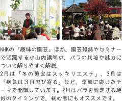 NHKの「趣味の園芸」ほか、園芸雑誌やセミナーで活躍する小山内講師が、バラの栽培や魅力について解りやすく解説。2月は「冬の剪定はスッキリエステ」、3月は「病気は３月忍び寄る」など、季節に応じたテーマで開講しています。2月はバラを剪定する絶好のタイミングで、初心者にもオススメです。