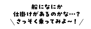 船になにか仕掛けがあるのかな・・・？さっそく乗ってみよ～！