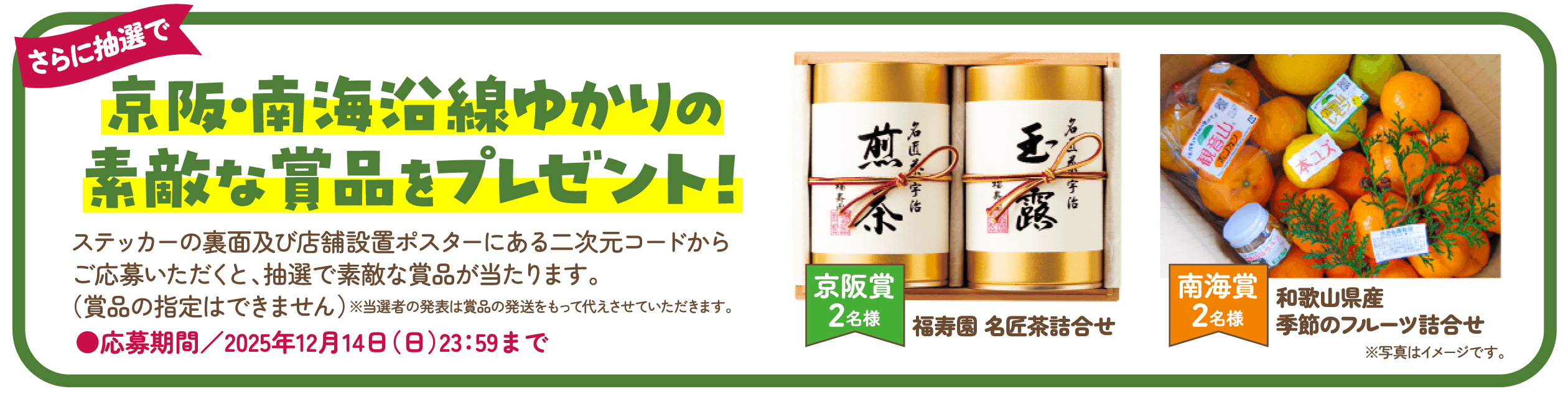 京阪・南海沿線ゆかりの素敵な賞品をプレゼント！ステッカーの裏面及び店舗設置ポスターにある二次元コードからご応募いただくと、抽選で素敵な賞品が当たります。（賞品の指定はできません）※当選者の発表は賞品の発送をもって代えさせていただきます。応募期間／2025年12月14日（日）23：59まで。京阪賞2名様 福寿園 名匠茶詰合せ 南海賞2名様 和歌山県産季節のフルーツ詰合せ