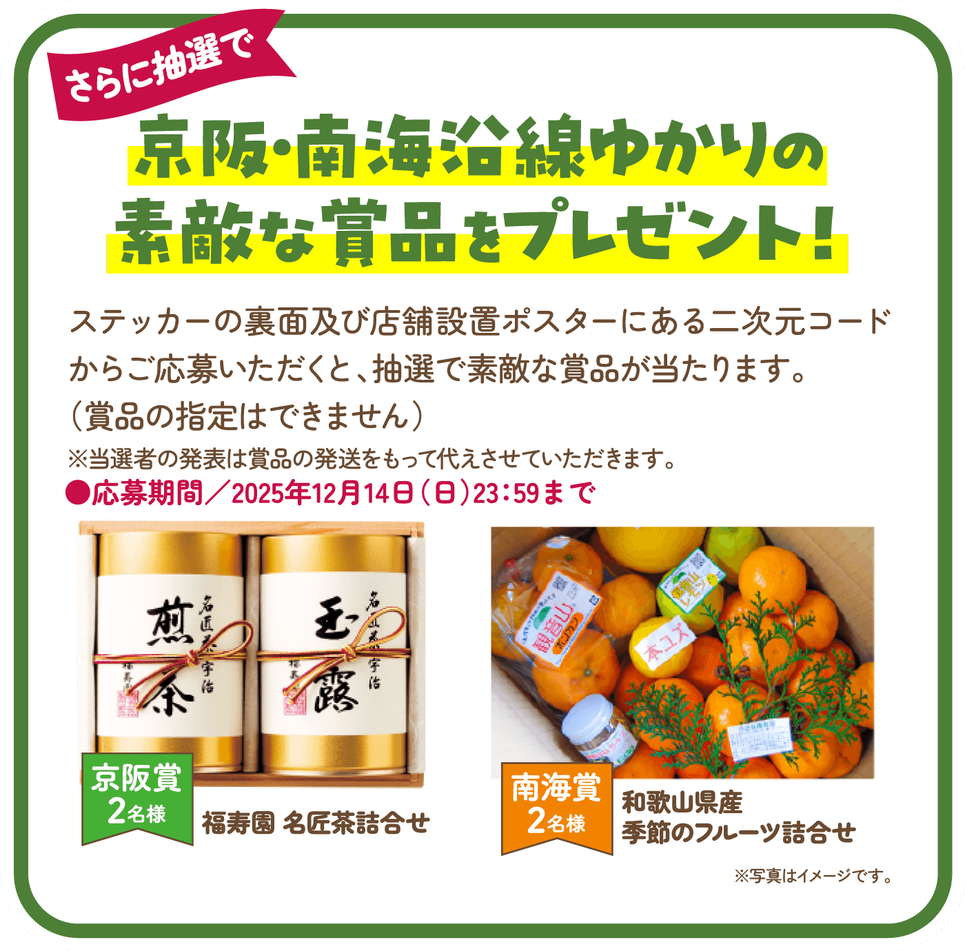 京阪・南海沿線ゆかりの素敵な賞品をプレゼント！ステッカーの裏面及び店舗設置ポスターにある二次元コードからご応募いただくと、抽選で素敵な賞品が当たります。（賞品の指定はできません）※当選者の発表は賞品の発送をもって代えさせていただきます。応募期間／2025年12月14日（日）23：59まで。京阪賞2名様 福寿園 名匠茶詰合せ 南海賞2名様 和歌山県産季節のフルーツ詰合せ