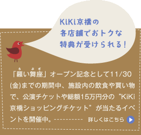 KiKi京橋の各店舗でおトクな特典が受けられる！「羅い舞座」オープン記念として11/30(金)までの期間中、施設内の飲食や買い物で、公演チケットや総額15万円分の“KiKi京橋ショッピングチケット”が当たるイベントを開催中。 詳しくはこちら