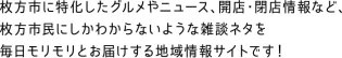 枚方市に特化したグルメやニュース、開店・閉店情報など、 枚方市民にしかわからないような雑談ネタを毎日モリモリとお届けする地域情報サイトです！