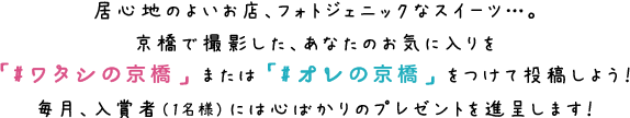 居心地のよいお店、フォトジェニックなスイーツ…。京橋で撮影した、あなたのお気に入りを「#ワタシの京橋」または「#オレの京橋」をつけて投稿しよう！毎月、入賞者（1名様）には心ばかりのプレゼントを進呈します！