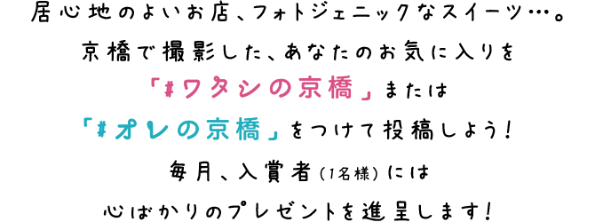 居心地のよいお店、フォトジェニックなスイーツ…。京橋で撮影した、あなたのお気に入りを「#ワタシの京橋」または「#オレの京橋」をつけて投稿しよう！毎月、入賞者（1名様）には心ばかりのプレゼントを進呈します！