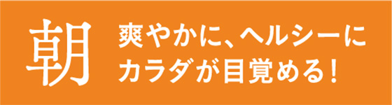 朝 爽やかに、ヘルシーにカラダが目覚める！