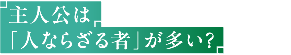 主人公は「人ならざる者」が多い？
