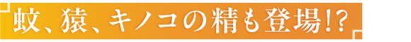 蚊、猿、キノコの精も登場！？