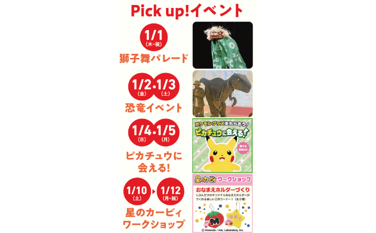 Pick up！イベント 1/1（木・祝）獅子舞パレード 1/2（金）・1/3（土）恐竜イベント 1/4（日）・1/5（月）ピカチュウに会える！ 1/10（土）から1/12（月・祝）星のカービィワークショップ