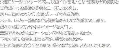 京阪ロケーションサービスは、映画・ＴＶ番組・ＣＭ・雑誌などの撮影をご希望される皆様の多様なニーズにお応えし、駅や車両のみならず、京阪グループの商業施設、ホテル、レジャー施設などを撮影場所としてご提供いたします。皆さまが描いておられるイメージを共有し、実現できるようなロケーション情報をご提供するほか、下見の同行、撮影に関わる宿泊、警備の斡旋から当日の撮影の立会に至るまで、様々なご要望にお応えいたします。