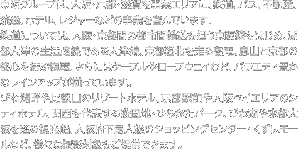 京阪グループは、大阪・京都・滋賀を事業エリアに、鉄道、バス、不動産、流通、ホテル、レジャーなどの事業を営んでいます。鉄道については、大阪・京都間の都市間輸送を担う京阪線をはじめ、湖都大津の生活路線である大津線、京都洛北を走る叡電、嵐山と京都の都心を結ぶ嵐電、さらにはケーブルやロープウェイなど、バラエティ豊かなラインアップが揃っています。びわ湖畔や比叡山のリゾートホテル、京都駅前や大阪ベイエリアのシティホテル、関西を代表する遊園地・ひらかたパーク、びわ湖や水都大阪を巡る観光船、大阪府下最大級のショッピングセンター・くずはモールなど、様々な撮影対象をご提供できます。