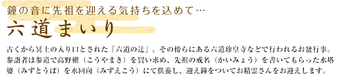 鐘の音に先祖を迎える気持ちを込めて・・・ 六道まいり 古くから冥土の入り口とされた「六道の辻」。その傍らにある六道珍皇寺などで行われるお盆行事。参詣者は参道で高野槇（こうやまき）を買い求め、先祖の戒名（かいみょう）を書いてもらった水塔婆（みずとうば）を水回向（みずえこう）にて供養し、迎え鐘をついてお精霊さんをお迎えします。