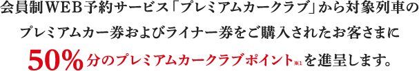 会員制WEB予約サービス「プレミアムカークラブ」から対象列車のプレミアムカー券およびライナー券をご購入されたお客さまに、50%分のプレミアムカークラブポイント※1を進呈します。